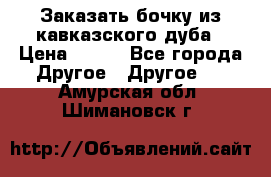 Заказать бочку из кавказского дуба › Цена ­ 100 - Все города Другое » Другое   . Амурская обл.,Шимановск г.